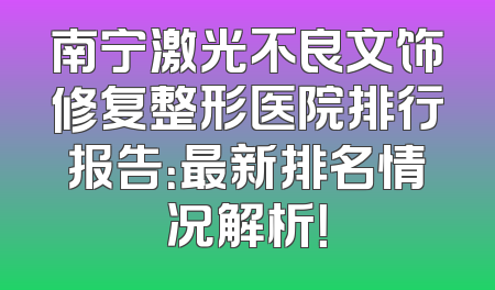 南宁激光不良文饰修复整形医院排行报告：最新排名情况解析！