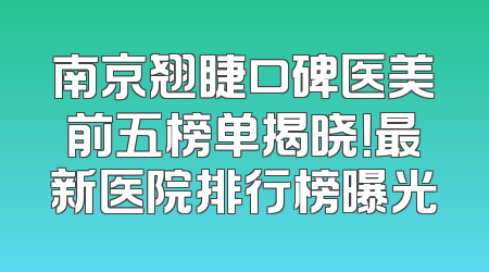 南京翘睫口碑医美前五榜单揭晓！最新医院排行榜曝光