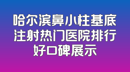 哈尔滨鼻小柱基底注射热门医院排行好口碑展示