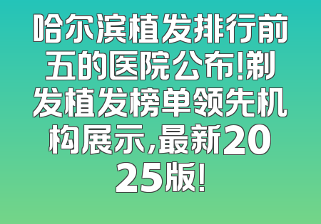 哈尔滨植发排行前五的医院公布！剃发植发榜单领先机构展示，最新2025版！