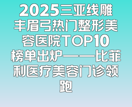 2025三亚线雕丰眉弓热门整形美容医院TOP10榜单出炉——比菲利医疗美容门诊领跑