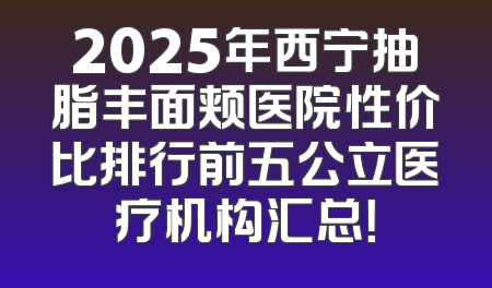 2025年西宁抽脂丰面颊医院性价比排行前五公立医疗机构汇总！