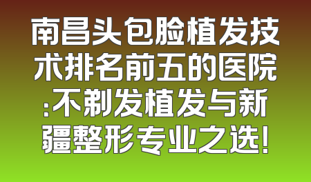 南昌头包脸植发技术排名前五的医院：不剃发植发与新疆整形专业之选！