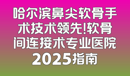 哈尔滨鼻尖软骨手术技术领先！软骨间连接术专业医院2025指南