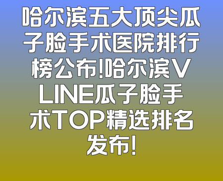 哈尔滨五大顶尖瓜子脸手术医院排行榜公布！哈尔滨VLINE瓜子脸手术TOP精选排名发布！
