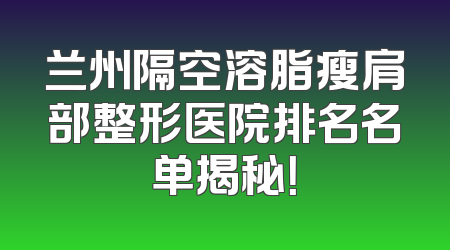 兰州隔空溶脂瘦肩部整形医院排名名单揭秘！