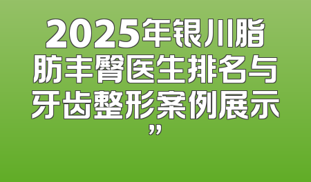 2025年银川脂肪丰臀医生排名与牙齿整形案例展示”