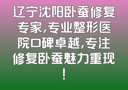 辽宁沈阳卧蚕修复专家，专业整形医院口碑卓越，专注修复卧蚕魅力重现！