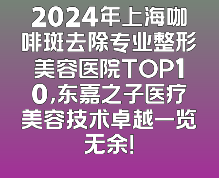 2024年上海咖啡斑去除专业整形美容医院TOP10，东嘉之子医疗美容技术卓越一览无余！