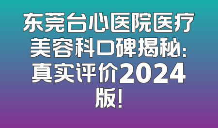 东莞台心医院医疗美容科口碑揭秘：真实评价2024版！