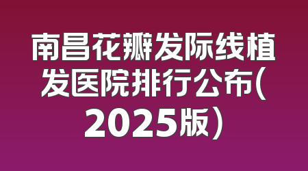 南昌花瓣发际线植发医院排行公布（2025版）