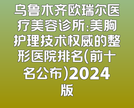 乌鲁木齐欧瑞尔医疗美容诊所：美胸护理技术权威的整形医院排名（前十名公布）2024版
