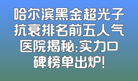哈尔滨黑金超光子抗衰排名前五人气医院揭秘：实力口碑榜单出炉！