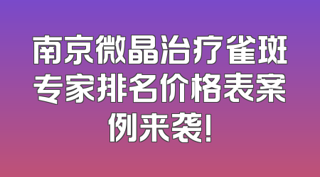 南京微晶治疗雀斑专家排名价格表案例来袭!
