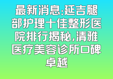 最新消息：延吉腿部护理十佳整形医院排行揭秘，清雅医疗美容诊所口碑卓越