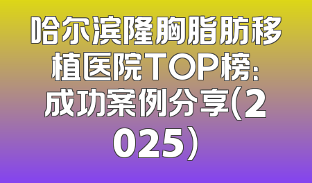 哈尔滨隆胸脂肪移植医院TOP榜：成功案例分享（2025）