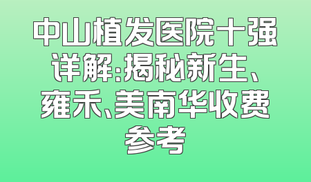 中山植发医院十强详解：揭秘新生、雍禾、美南华收费参考