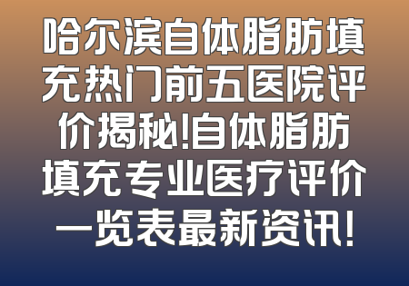 哈尔滨自体脂肪填充热门前五医院评价揭秘！自体脂肪填充专业医疗评价一览表最新资讯！