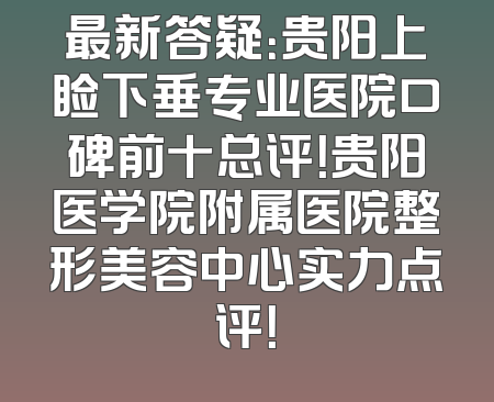 最新答疑：贵阳上睑下垂专业医院口碑前十总评！贵阳医学院附属医院整形美容中心实力点评！