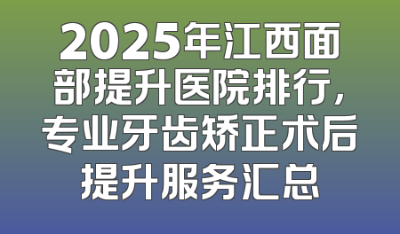2025年江西面部提升医院排行，专业牙齿矫正术后提升服务汇总