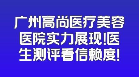 广州高尚医疗美容医院实力展现！医生测评看信赖度！