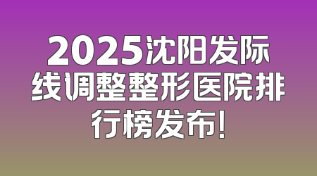 2025沈阳发际线调整整形医院排行榜发布！