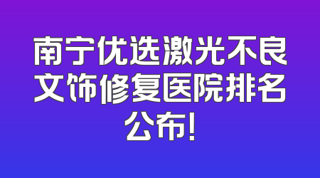 南宁优选激光不良文饰修复医院排名公布！