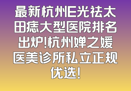 最新杭州E光祛太田痣大型医院排名出炉！杭州婵之媛医美诊所私立正规优选！
