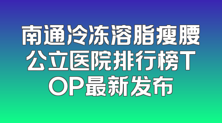 南通冷冻溶脂瘦腰公立医院排行榜TOP最新发布