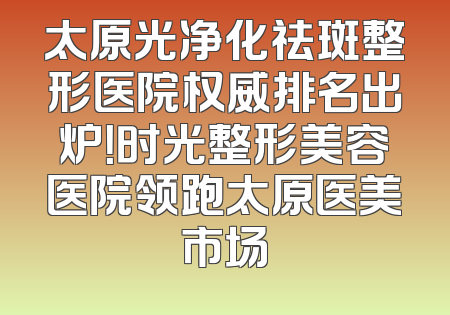 太原光净化祛斑整形医院权威排名出炉！时光整形美容医院领跑太原医美市场