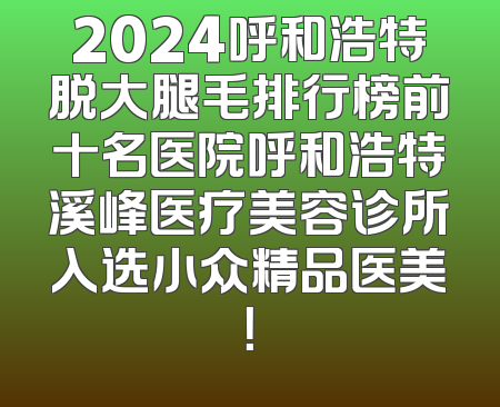 2024呼和浩特脱大腿毛排行榜前十名医院呼和浩特溪峰医疗美容诊所入选小众精品医美！