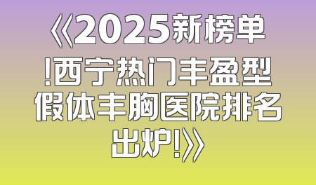 《2025新榜单！西宁热门丰盈型假体丰胸医院排名出炉！》