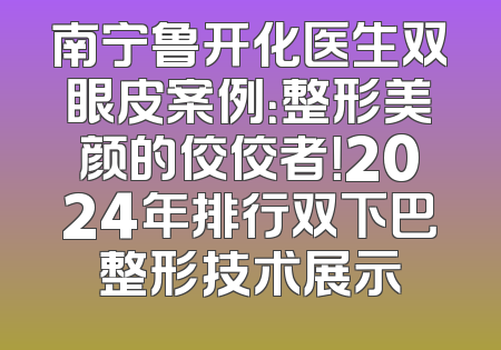 南宁鲁开化医生双眼皮案例：整形美颜的佼佼者！2024年排行双下巴整形技术展示