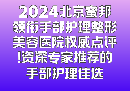 2024北京蜜邦领衔手部护理整形美容医院权威点评！资深专家推荐的手部护理佳选
