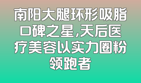 南阳大腿环形吸脂口碑之星，天后医疗美容以实力圈粉领跑者