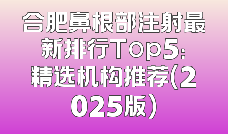 合肥鼻根部注射最新排行Top5：精选机构推荐（2025版）