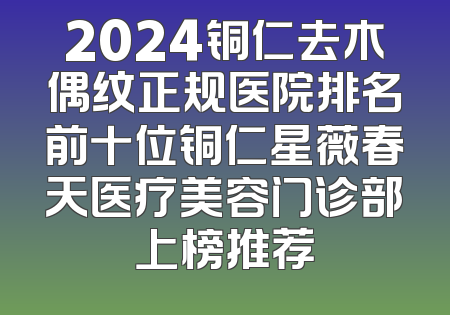 2024铜仁去木偶纹正规医院排名前十位铜仁星薇春天医疗美容门诊部上榜推荐