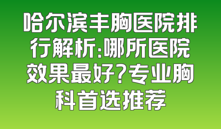 哈尔滨丰胸医院排行解析：哪所医院效果最好？专业胸科首选推荐