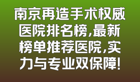 南京再造手术权威医院排名榜，最新榜单推荐医院，实力与专业双保障！