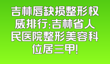 吉林唇缺损整形权威排行：吉林省人民医院整形美容科位居三甲！