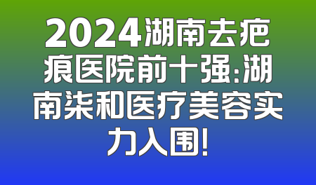 2024湖南去疤痕医院前十强：湖南柒和医疗美容实力入围！
