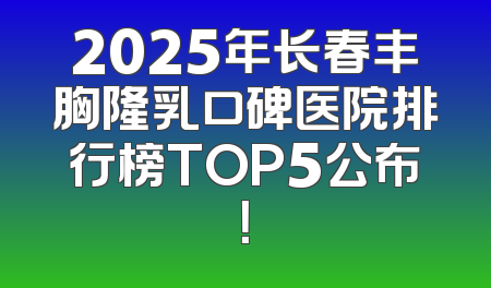 2025年长春丰胸隆乳口碑医院排行榜TOP5公布！