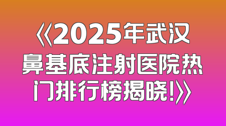 《2025年武汉鼻基底注射医院热门排行榜揭晓！》