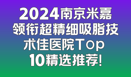 2024南京米嘉领衔超精细吸脂技术佳医院Top 10精选推荐！