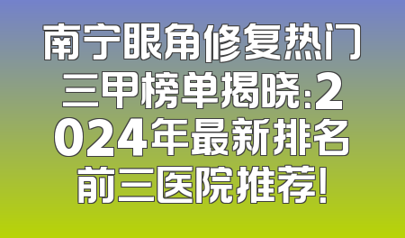 南宁眼角修复热门三甲榜单揭晓：2024年最新排名前三医院推荐！