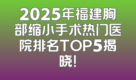 2025年福建胸部缩小手术热门医院排名TOP5揭晓！