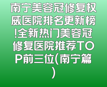 南宁美容冠修复权威医院排名更新榜！全新热门美容冠修复医院推荐TOP前三位（南宁篇）