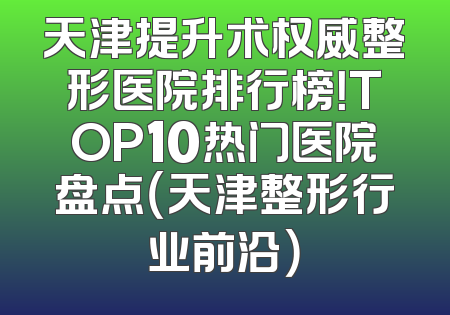 天津提升术权威整形医院排行榜！TOP10热门医院盘点（天津整形行业前沿）