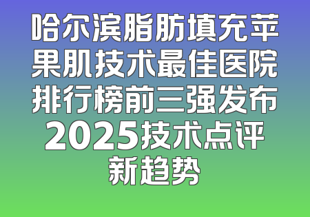 哈尔滨脂肪填充苹果肌技术最佳医院排行榜前三强发布2025技术点评新趋势