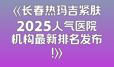 《长春热玛吉紧肤2025人气医院机构最新排名发布！》